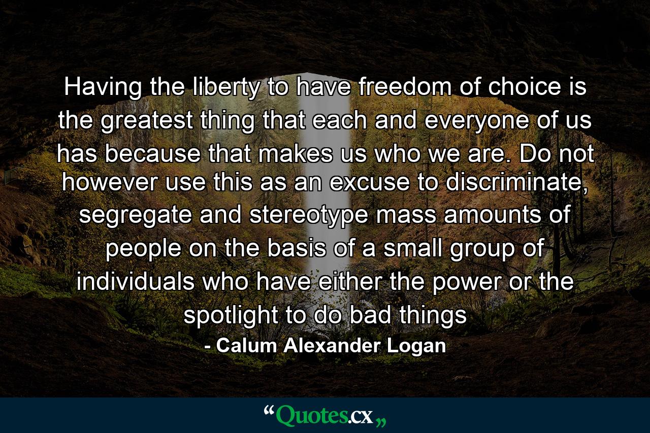 Having the liberty to have freedom of choice is the greatest thing that each and everyone of us has because that makes us who we are. Do not however use this as an excuse to discriminate, segregate and stereotype mass amounts of people on the basis of a small group of individuals who have either the power or the spotlight to do bad things - Quote by Calum Alexander Logan