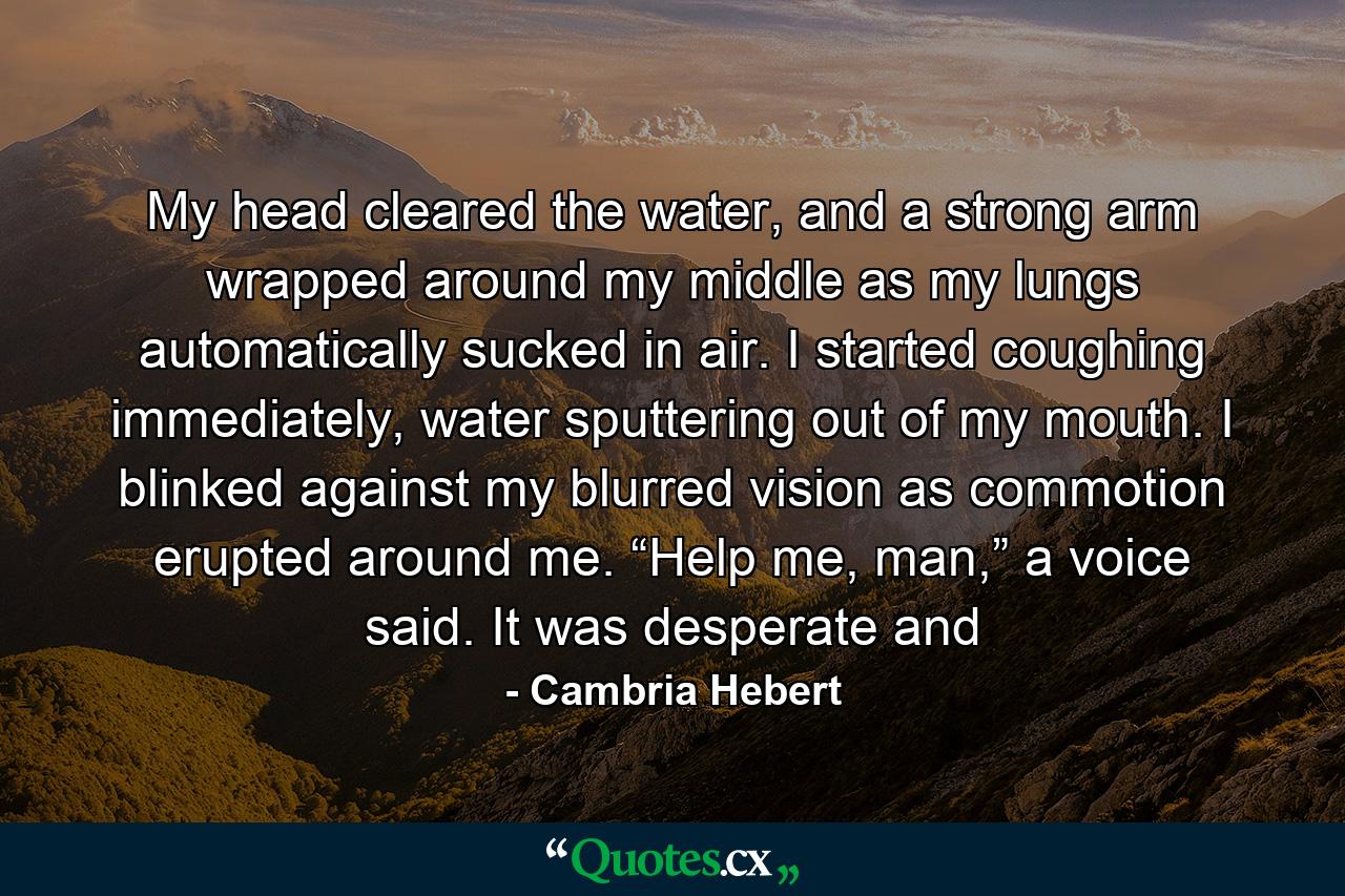 My head cleared the water, and a strong arm wrapped around my middle as my lungs automatically sucked in air. I started coughing immediately, water sputtering out of my mouth. I blinked against my blurred vision as commotion erupted around me. “Help me, man,” a voice said. It was desperate and - Quote by Cambria Hebert