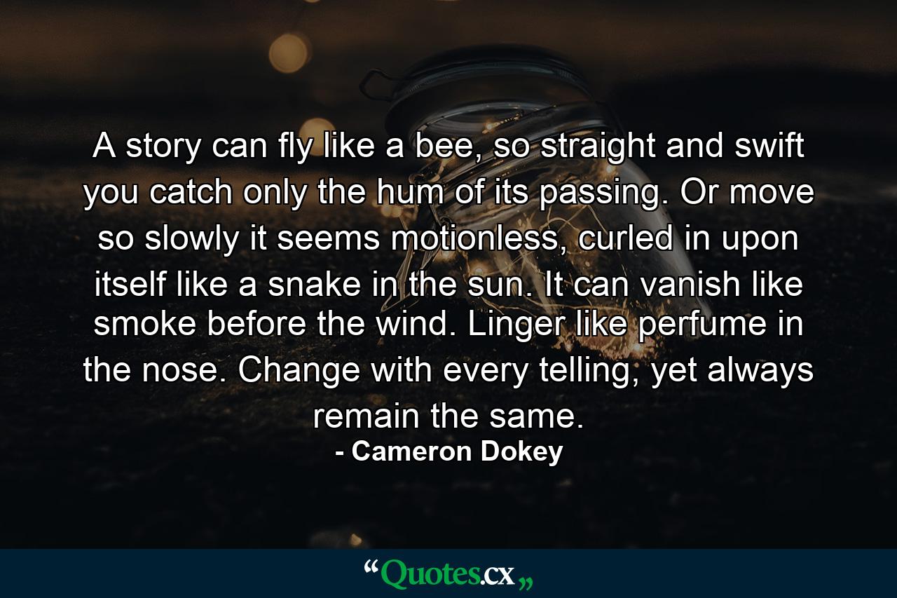 A story can fly like a bee, so straight and swift you catch only the hum of its passing. Or move so slowly it seems motionless, curled in upon itself like a snake in the sun. It can vanish like smoke before the wind. Linger like perfume in the nose. Change with every telling, yet always remain the same. - Quote by Cameron Dokey