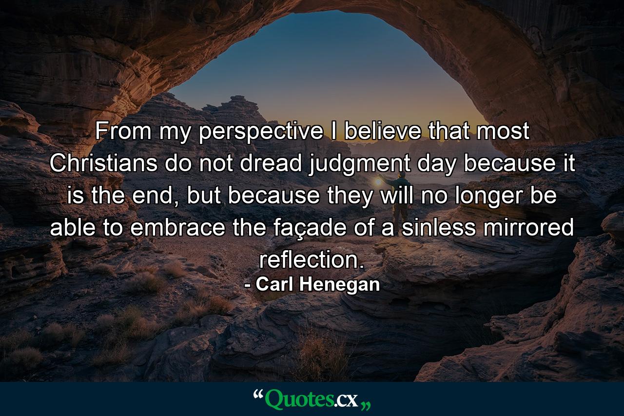 From my perspective I believe that most Christians do not dread judgment day because it is the end, but because they will no longer be able to embrace the façade of a sinless mirrored reflection. - Quote by Carl Henegan