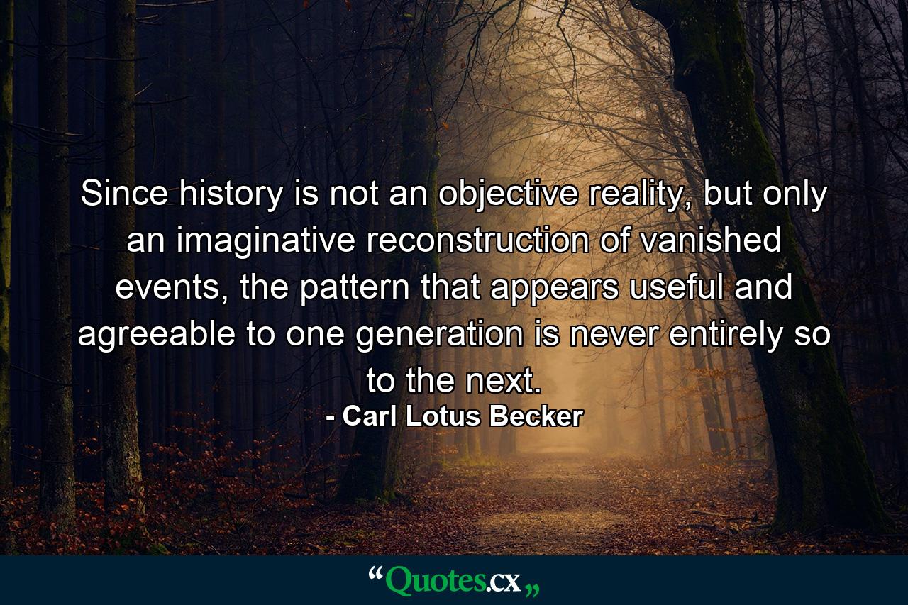 Since history is not an objective reality, but only an imaginative reconstruction of vanished events, the pattern that appears useful and agreeable to one generation is never entirely so to the next. - Quote by Carl Lotus Becker