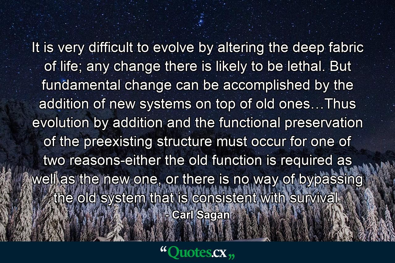 It is very difficult to evolve by altering the deep fabric of life; any change there is likely to be lethal. But fundamental change can be accomplished by the addition of new systems on top of old ones…Thus evolution by addition and the functional preservation of the preexisting structure must occur for one of two reasons-either the old function is required as well as the new one, or there is no way of bypassing the old system that is consistent with survival. - Quote by Carl Sagan