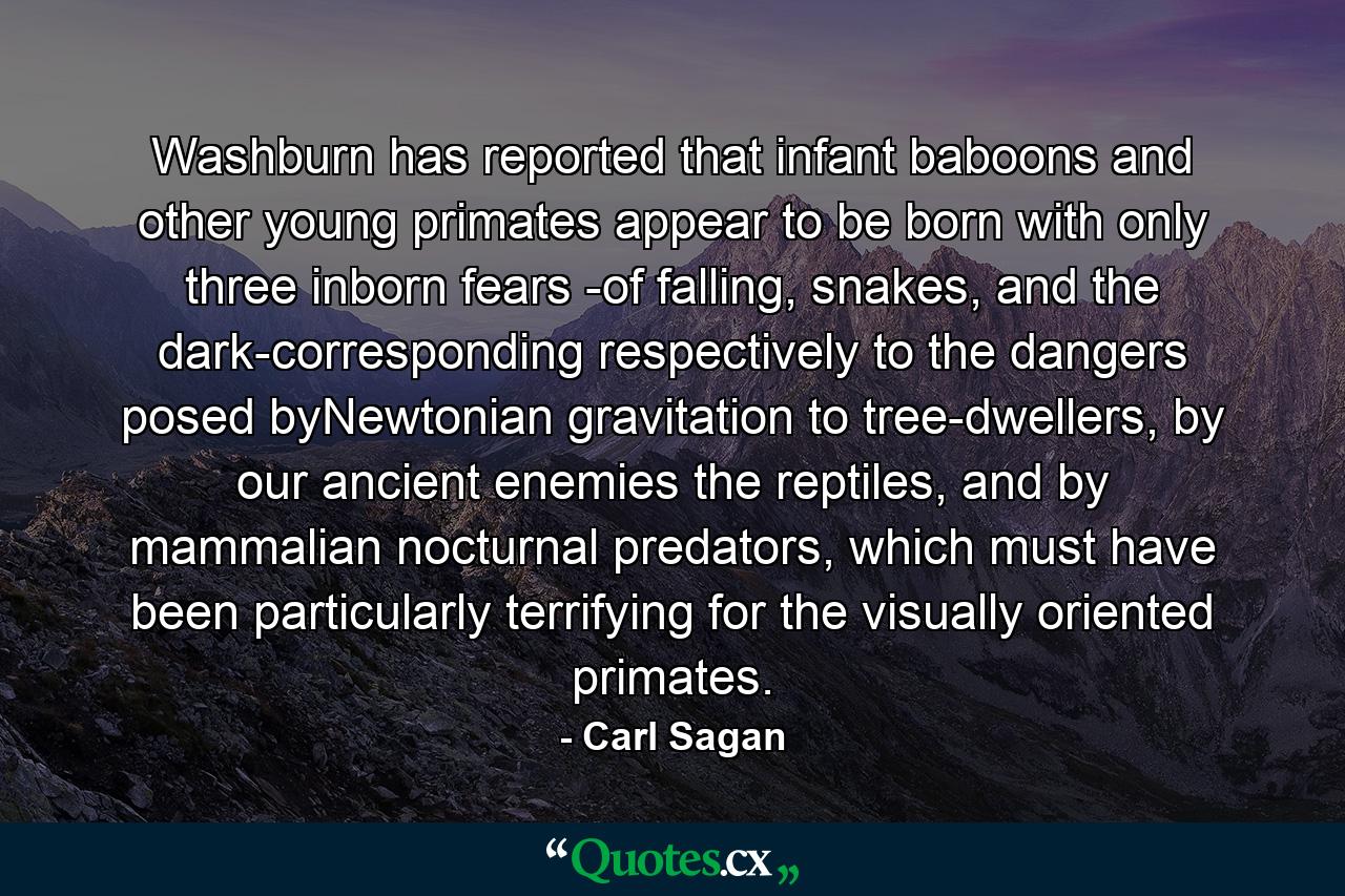 Washburn has reported that infant baboons and other young primates appear to be born with only three inborn fears -of falling, snakes, and the dark-corresponding respectively to the dangers posed byNewtonian gravitation to tree-dwellers, by our ancient enemies the reptiles, and by mammalian nocturnal predators, which must have been particularly terrifying for the visually oriented primates. - Quote by Carl Sagan