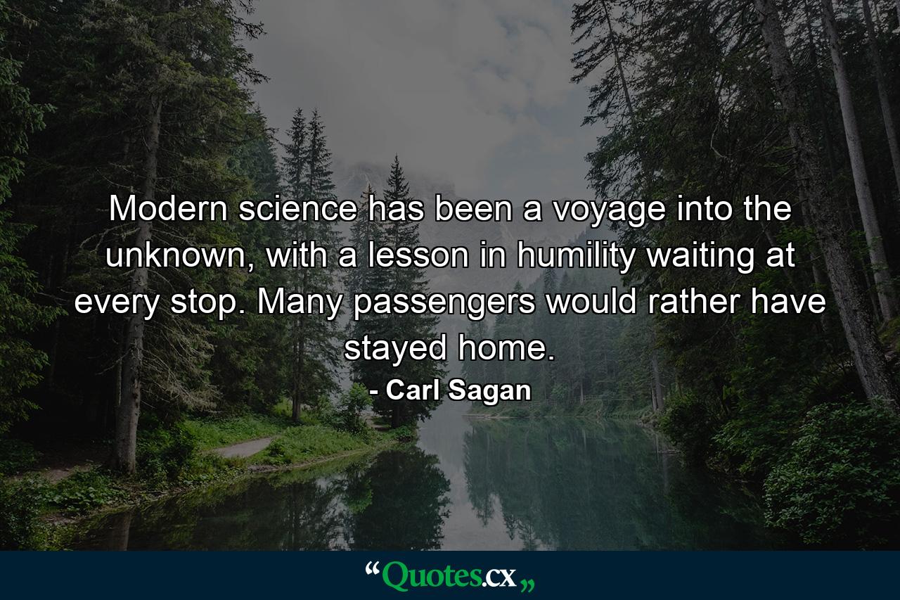 Modern science has been a voyage into the unknown, with a lesson in humility waiting at every stop. Many passengers would rather have stayed home. - Quote by Carl Sagan