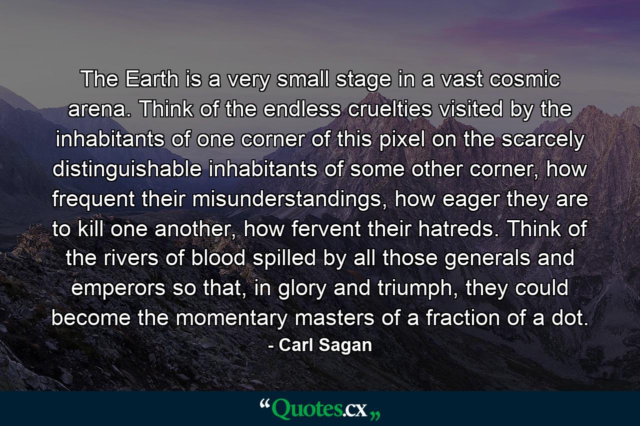 The Earth is a very small stage in a vast cosmic arena. Think of the endless cruelties visited by the inhabitants of one corner of this pixel on the scarcely distinguishable inhabitants of some other corner, how frequent their misunderstandings, how eager they are to kill one another, how fervent their hatreds. Think of the rivers of blood spilled by all those generals and emperors so that, in glory and triumph, they could become the momentary masters of a fraction of a dot. - Quote by Carl Sagan