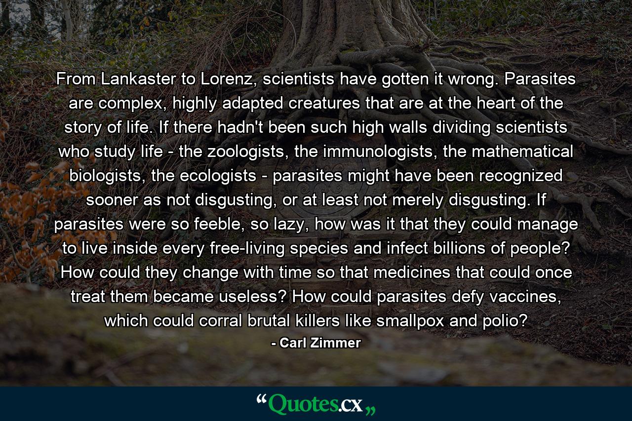 From Lankaster to Lorenz, scientists have gotten it wrong. Parasites are complex, highly adapted creatures that are at the heart of the story of life. If there hadn't been such high walls dividing scientists who study life - the zoologists, the immunologists, the mathematical biologists, the ecologists - parasites might have been recognized sooner as not disgusting, or at least not merely disgusting. If parasites were so feeble, so lazy, how was it that they could manage to live inside every free-living species and infect billions of people? How could they change with time so that medicines that could once treat them became useless? How could parasites defy vaccines, which could corral brutal killers like smallpox and polio? - Quote by Carl Zimmer