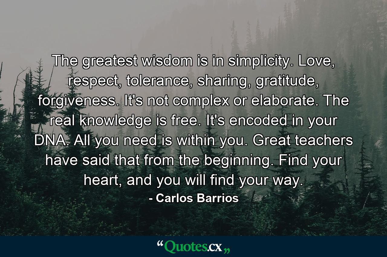 The greatest wisdom is in simplicity. Love, respect, tolerance, sharing, gratitude, forgiveness. It's not complex or elaborate. The real knowledge is free. It's encoded in your DNA. All you need is within you. Great teachers have said that from the beginning. Find your heart, and you will find your way. - Quote by Carlos Barrios