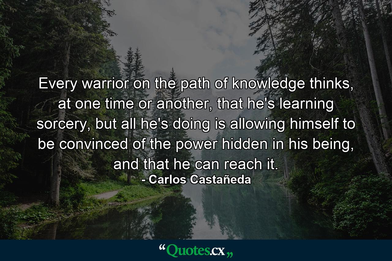 Every warrior on the path of knowledge thinks, at one time or another, that he's learning sorcery, but all he's doing is allowing himself to be convinced of the power hidden in his being, and that he can reach it. - Quote by Carlos Castañeda