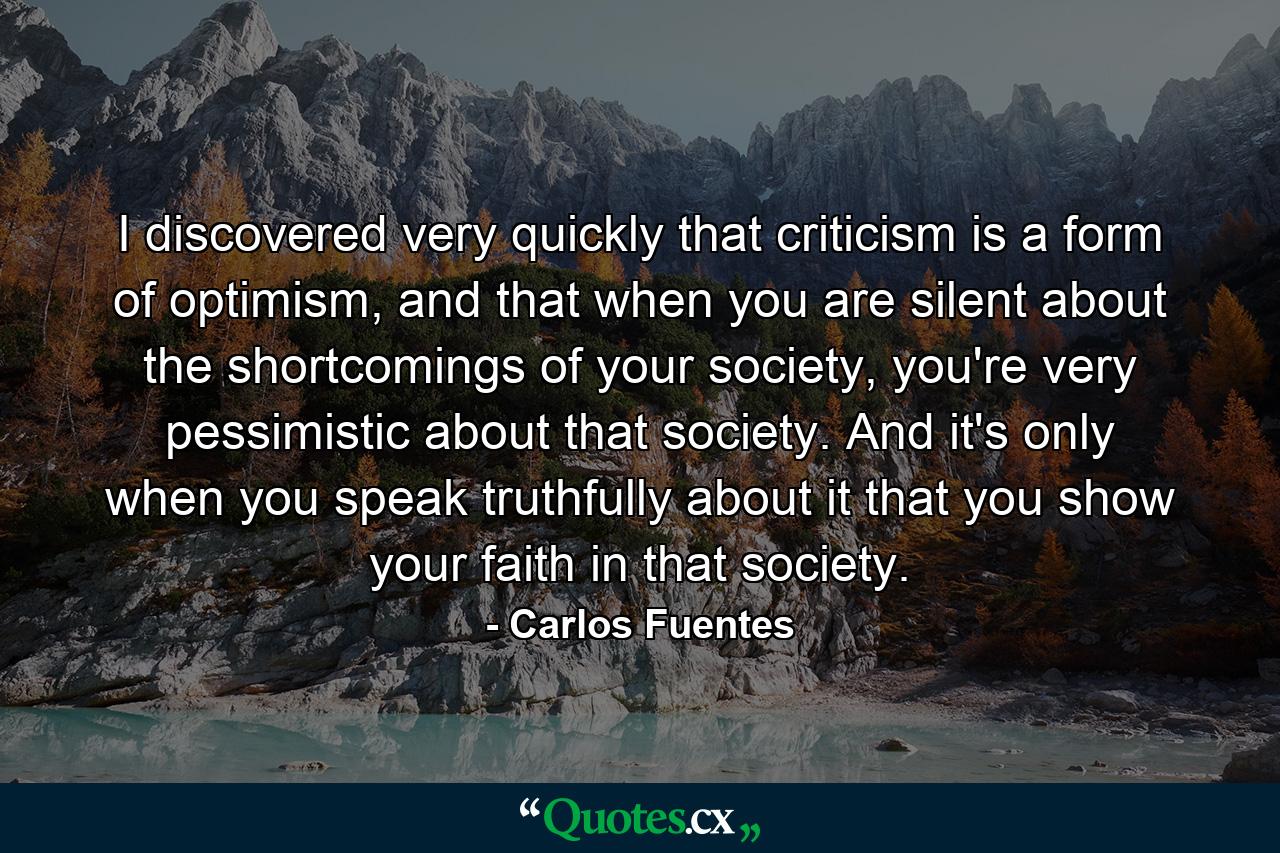 I discovered very quickly that criticism is a form of optimism, and that when you are silent about the shortcomings of your society, you're very pessimistic about that society. And it's only when you speak truthfully about it that you show your faith in that society. - Quote by Carlos Fuentes