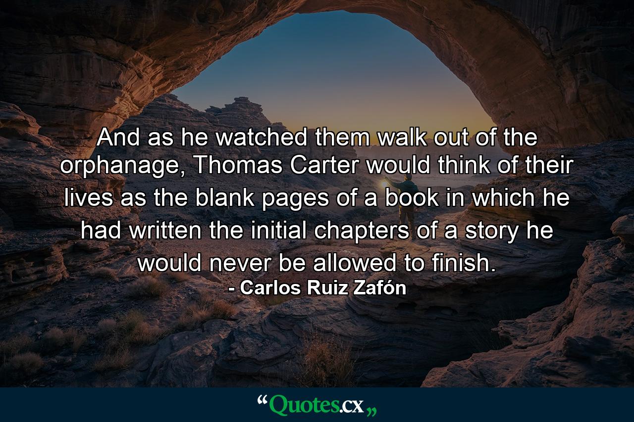 And as he watched them walk out of the orphanage, Thomas Carter would think of their lives as the blank pages of a book in which he had written the initial chapters of a story he would never be allowed to finish. - Quote by Carlos Ruiz Zafón