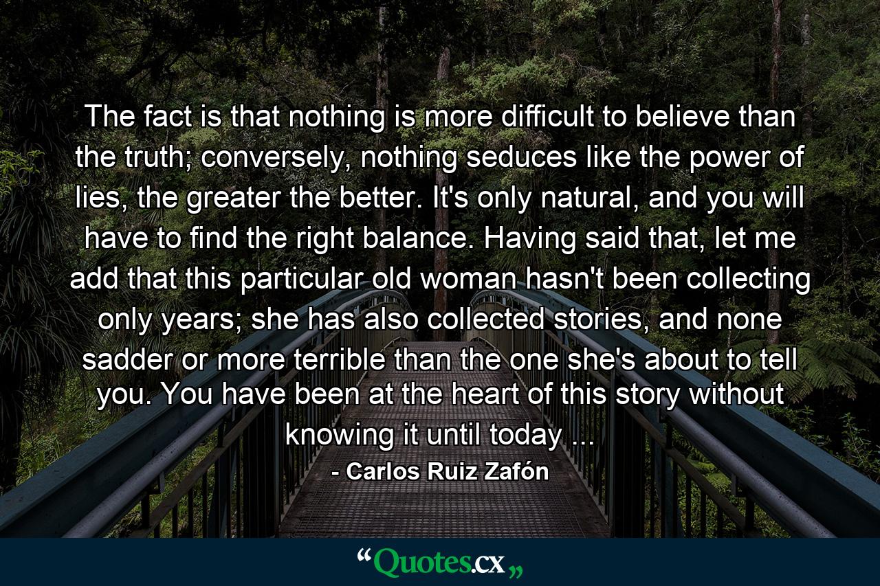 The fact is that nothing is more difficult to believe than the truth; conversely, nothing seduces like the power of lies, the greater the better. It's only natural, and you will have to find the right balance. Having said that, let me add that this particular old woman hasn't been collecting only years; she has also collected stories, and none sadder or more terrible than the one she's about to tell you. You have been at the heart of this story without knowing it until today ... - Quote by Carlos Ruiz Zafón