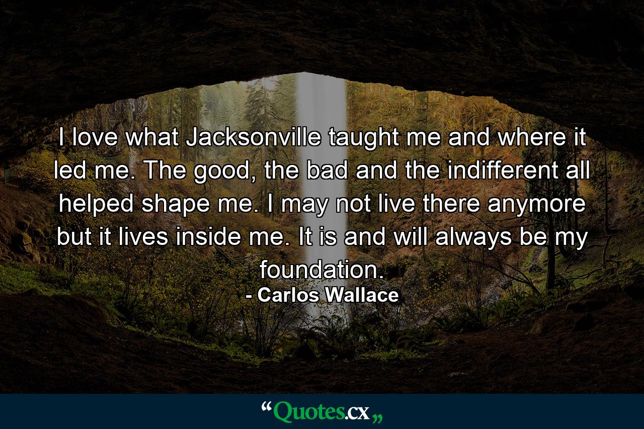 I love what Jacksonville taught me and where it led me. The good, the bad and the indifferent all helped shape me. I may not live there anymore but it lives inside me. It is and will always be my foundation. - Quote by Carlos Wallace