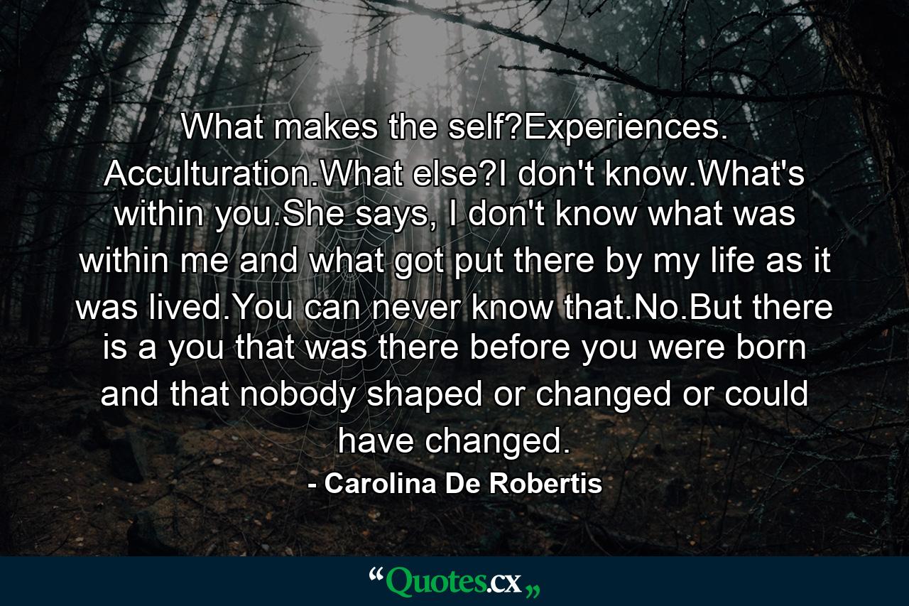 What makes the self?Experiences. Acculturation.What else?I don't know.What's within you.She says, I don't know what was within me and what got put there by my life as it was lived.You can never know that.No.But there is a you that was there before you were born and that nobody shaped or changed or could have changed. - Quote by Carolina De Robertis