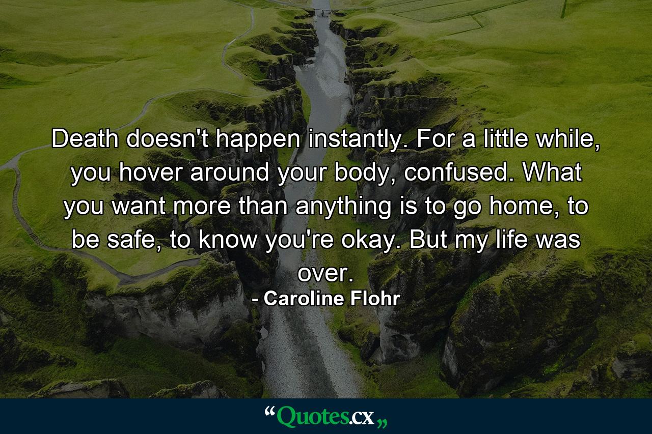 Death doesn't happen instantly. For a little while, you hover around your body, confused. What you want more than anything is to go home, to be safe, to know you're okay. But my life was over. - Quote by Caroline Flohr