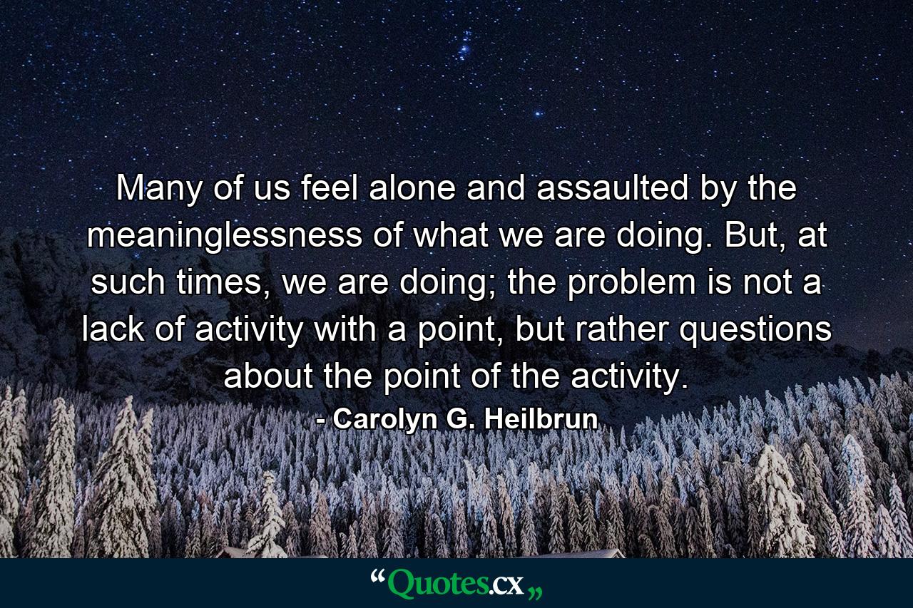 Many of us feel alone and assaulted by the meaninglessness of what we are doing. But, at such times, we are doing; the problem is not a lack of activity with a point, but rather questions about the point of the activity. - Quote by Carolyn G. Heilbrun