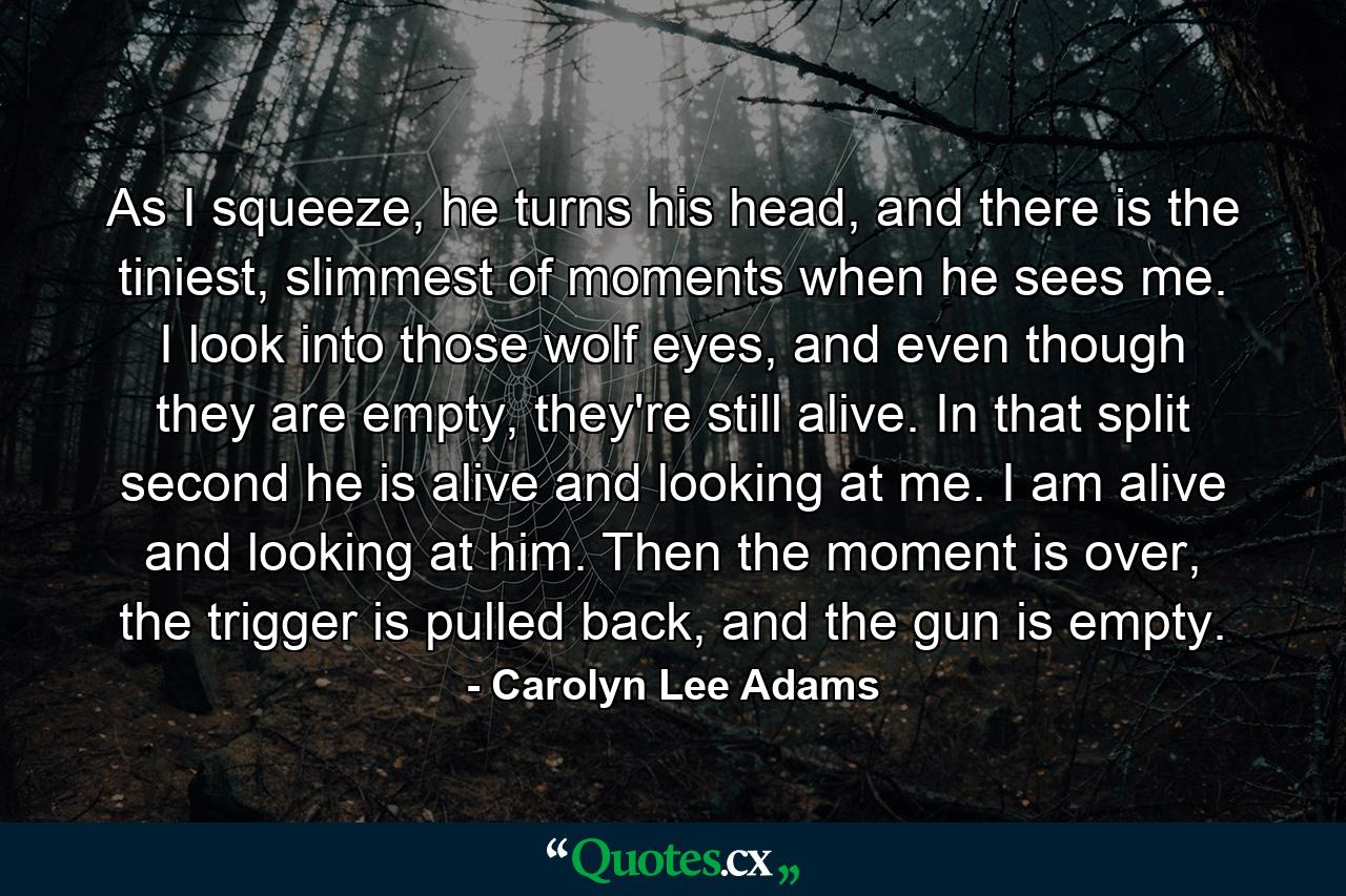 As I squeeze, he turns his head, and there is the tiniest, slimmest of moments when he sees me. I look into those wolf eyes, and even though they are empty, they're still alive. In that split second he is alive and looking at me. I am alive and looking at him. Then the moment is over, the trigger is pulled back, and the gun is empty. - Quote by Carolyn Lee Adams