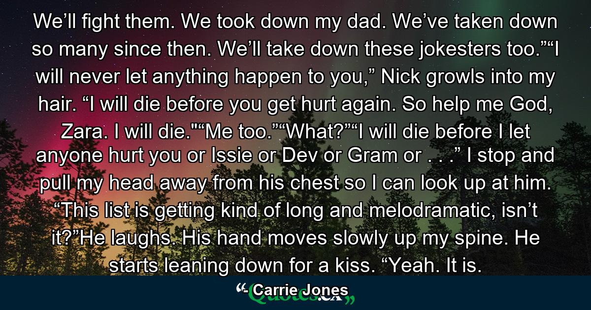 We’ll fight them. We took down my dad. We’ve taken down so many since then. We’ll take down these jokesters too.”“I will never let anything happen to you,” Nick growls into my hair. “I will die before you get hurt again. So help me God, Zara. I will die.