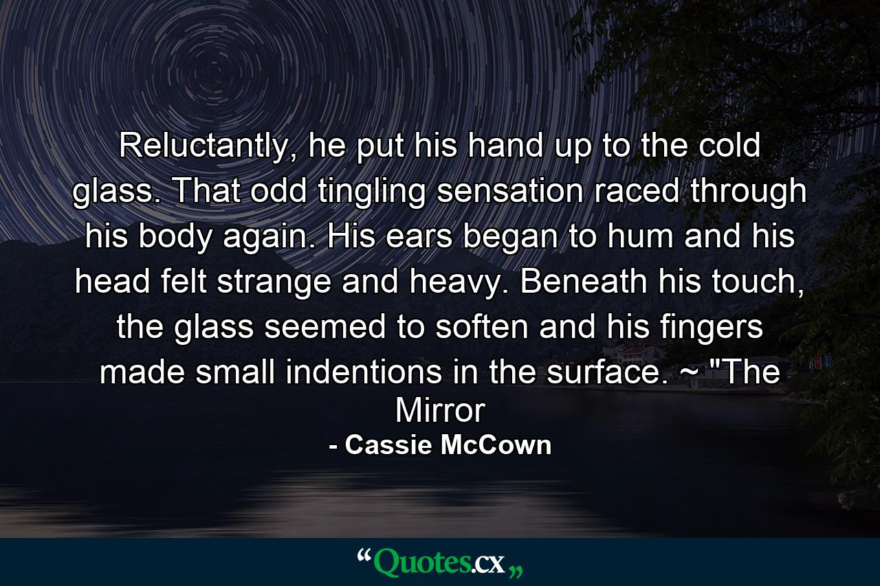 Reluctantly, he put his hand up to the cold glass. That odd tingling sensation raced through his body again. His ears began to hum and his head felt strange and heavy. Beneath his touch, the glass seemed to soften and his fingers made small indentions in the surface. ~ 