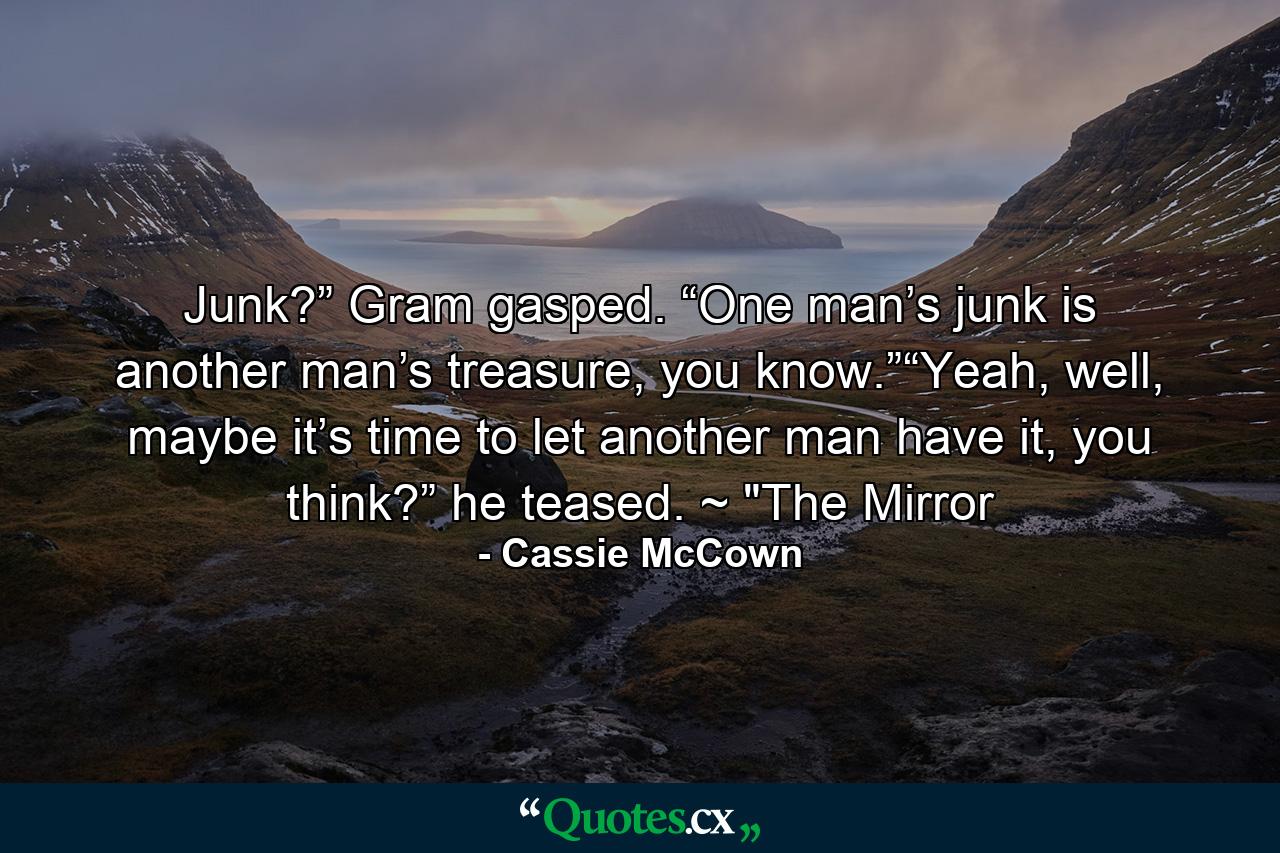 Junk?” Gram gasped. “One man’s junk is another man’s treasure, you know.”“Yeah, well, maybe it’s time to let another man have it, you think?” he teased. ~ 