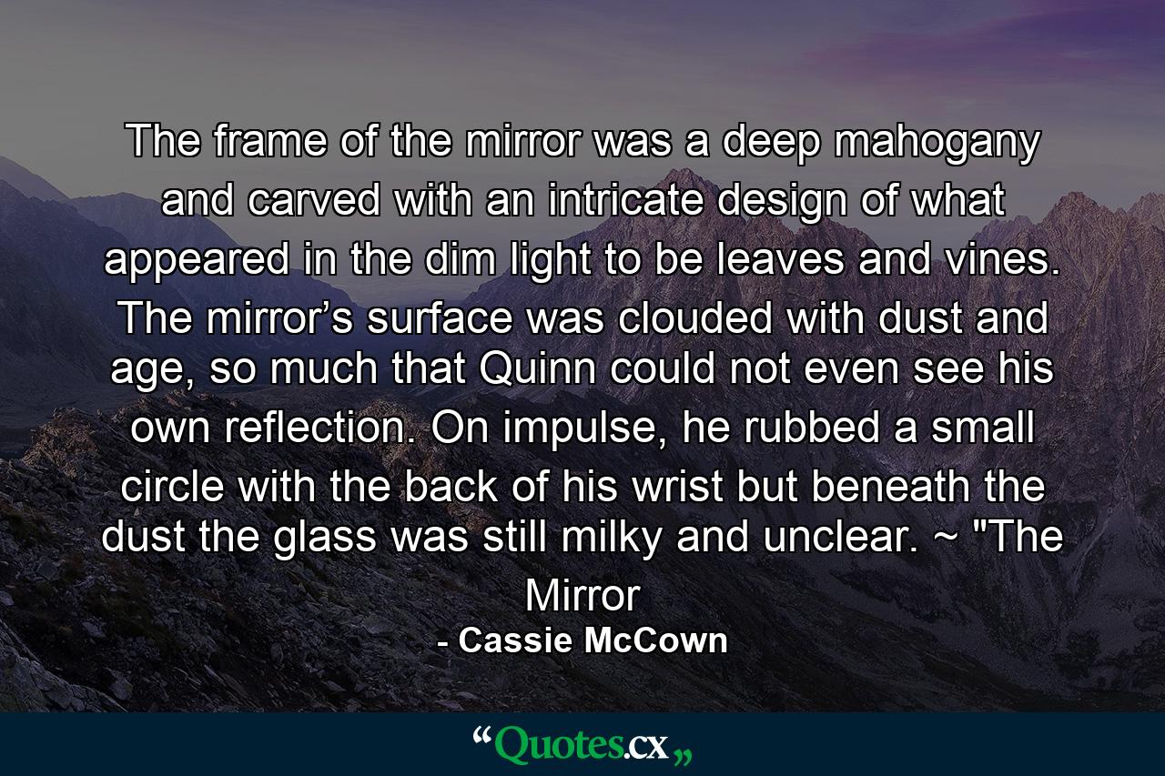 The frame of the mirror was a deep mahogany and carved with an intricate design of what appeared in the dim light to be leaves and vines. The mirror’s surface was clouded with dust and age, so much that Quinn could not even see his own reflection. On impulse, he rubbed a small circle with the back of his wrist but beneath the dust the glass was still milky and unclear. ~ 