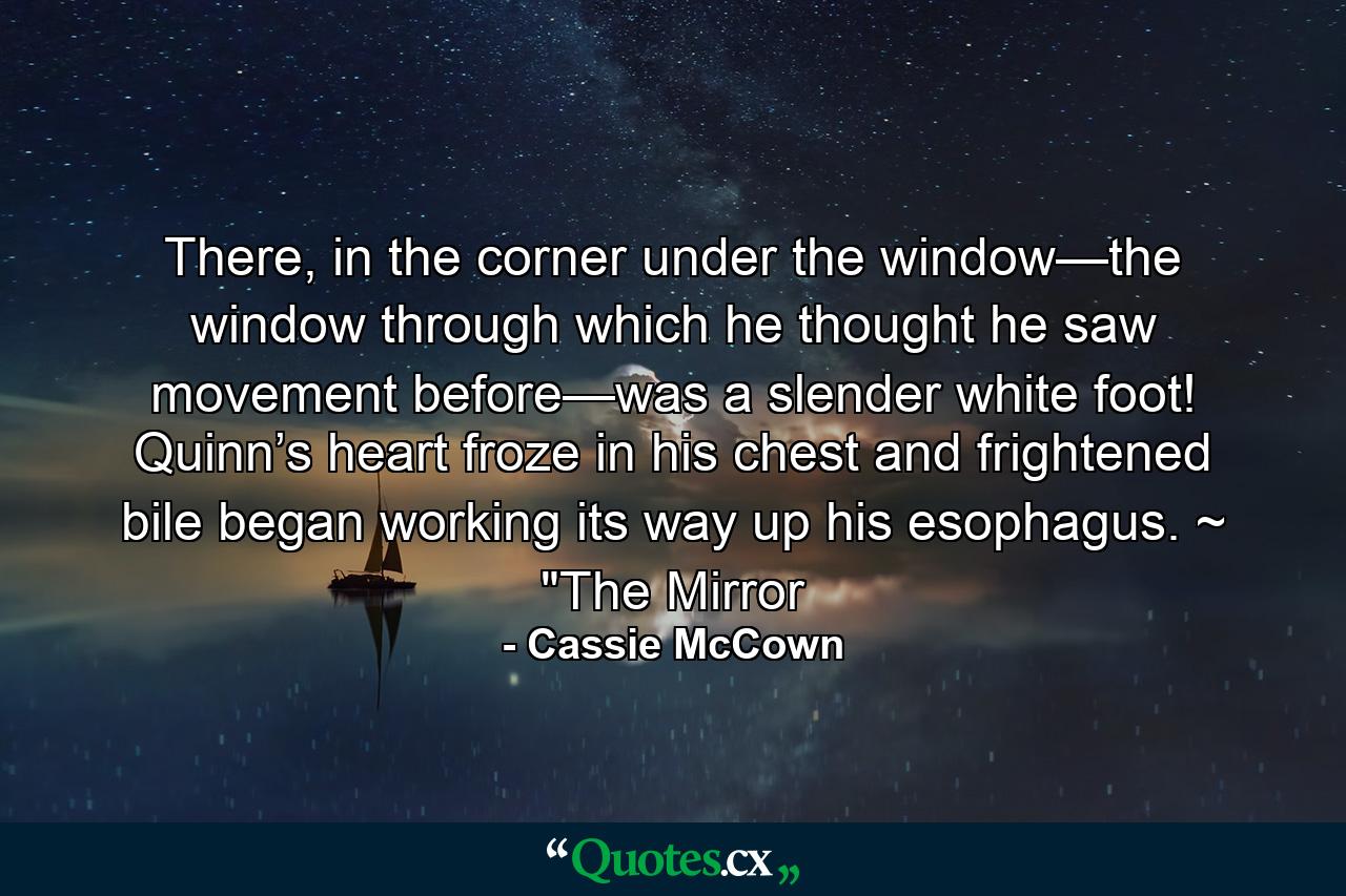 There, in the corner under the window—the window through which he thought he saw movement before—was a slender white foot! Quinn’s heart froze in his chest and frightened bile began working its way up his esophagus. ~ 