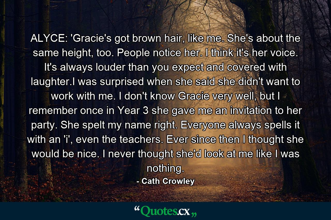 ALYCE: 'Gracie's got brown hair, like me. She's about the same height, too. People notice her. I think it's her voice. It's always louder than you expect and covered with laughter.I was surprised when she said she didn't want to work with me. I don't know Gracie very well, but I remember once in Year 3 she gave me an invitation to her party. She spelt my name right. Everyone always spells it with an 'i', even the teachers. Ever since then I thought she would be nice. I never thought she'd look at me like I was nothing. - Quote by Cath Crowley