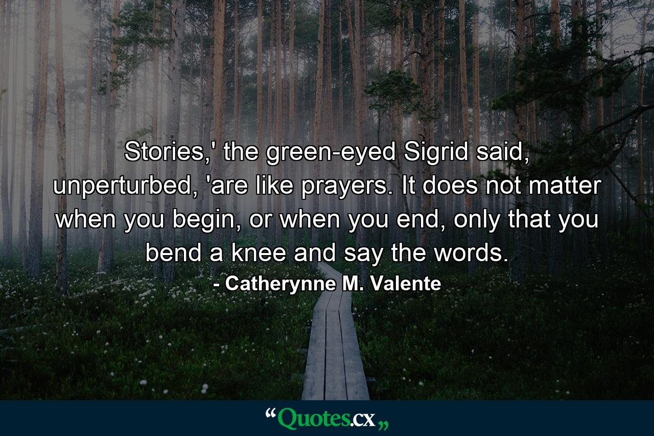 Stories,' the green-eyed Sigrid said, unperturbed, 'are like prayers. It does not matter when you begin, or when you end, only that you bend a knee and say the words. - Quote by Catherynne M. Valente