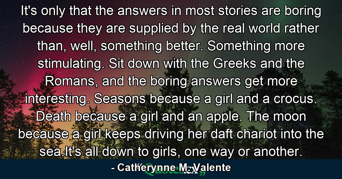 It's only that the answers in most stories are boring because they are supplied by the real world rather than, well, something better. Something more stimulating. Sit down with the Greeks and the Romans, and the boring answers get more interesting. Seasons because a girl and a crocus. Death because a girl and an apple. The moon because a girl keeps driving her daft chariot into the sea.It's all down to girls, one way or another. - Quote by Catherynne M. Valente