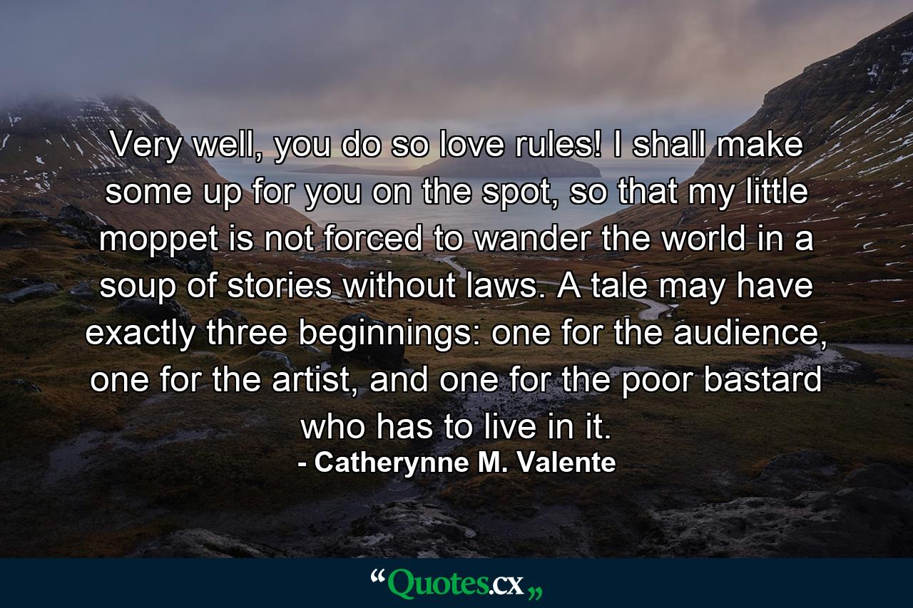 Very well, you do so love rules! I shall make some up for you on the spot, so that my little moppet is not forced to wander the world in a soup of stories without laws. A tale may have exactly three beginnings: one for the audience, one for the artist, and one for the poor bastard who has to live in it. - Quote by Catherynne M. Valente