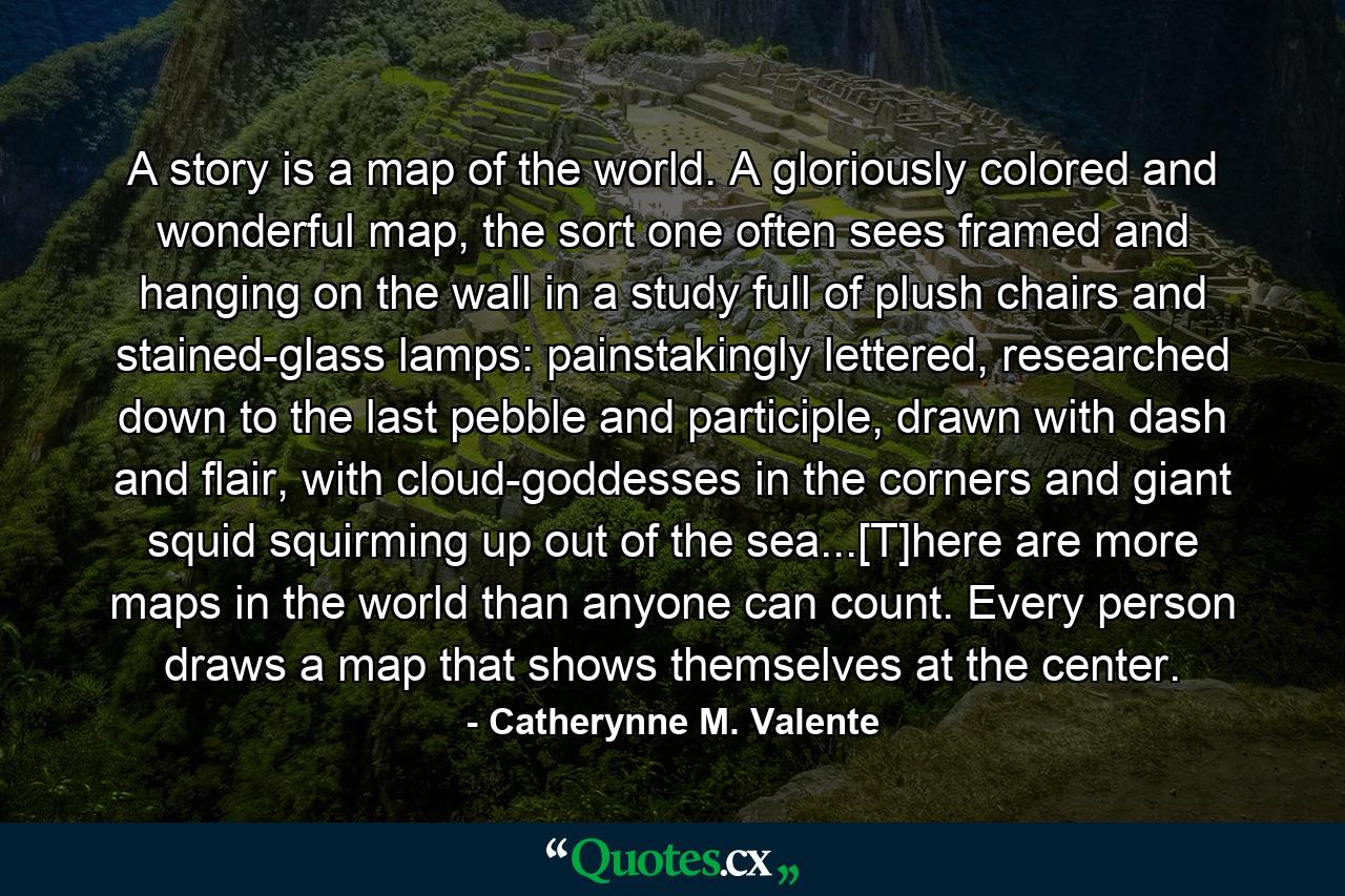 A story is a map of the world. A gloriously colored and wonderful map, the sort one often sees framed and hanging on the wall in a study full of plush chairs and stained-glass lamps: painstakingly lettered, researched down to the last pebble and participle, drawn with dash and flair, with cloud-goddesses in the corners and giant squid squirming up out of the sea...[T]here are more maps in the world than anyone can count. Every person draws a map that shows themselves at the center. - Quote by Catherynne M. Valente