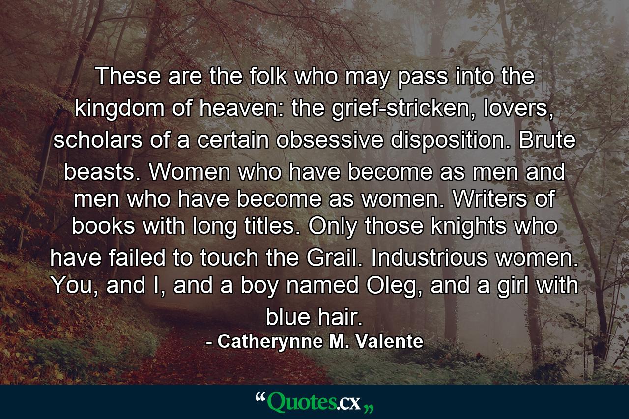 These are the folk who may pass into the kingdom of heaven: the grief-stricken, lovers, scholars of a certain obsessive disposition. Brute beasts. Women who have become as men and men who have become as women. Writers of books with long titles. Only those knights who have failed to touch the Grail. Industrious women. You, and I, and a boy named Oleg, and a girl with blue hair. - Quote by Catherynne M. Valente