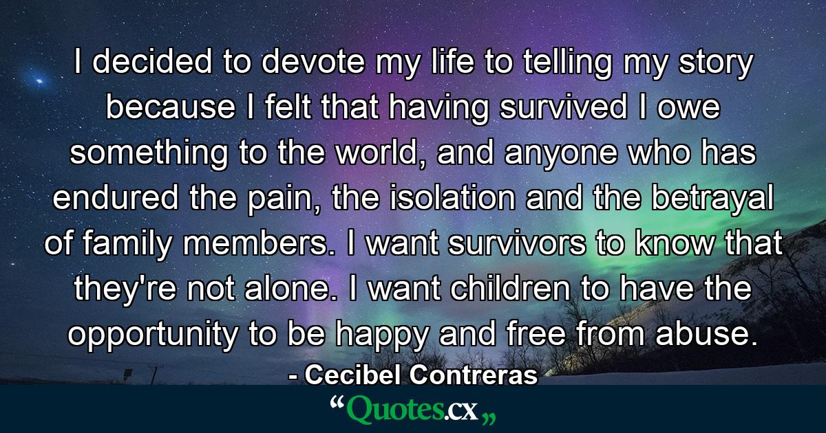 I decided to devote my life to telling my story because I felt that having survived I owe something to the world, and anyone who has endured the pain, the isolation and the betrayal of family members. I want survivors to know that they're not alone. I want children to have the opportunity to be happy and free from abuse. - Quote by Cecibel Contreras