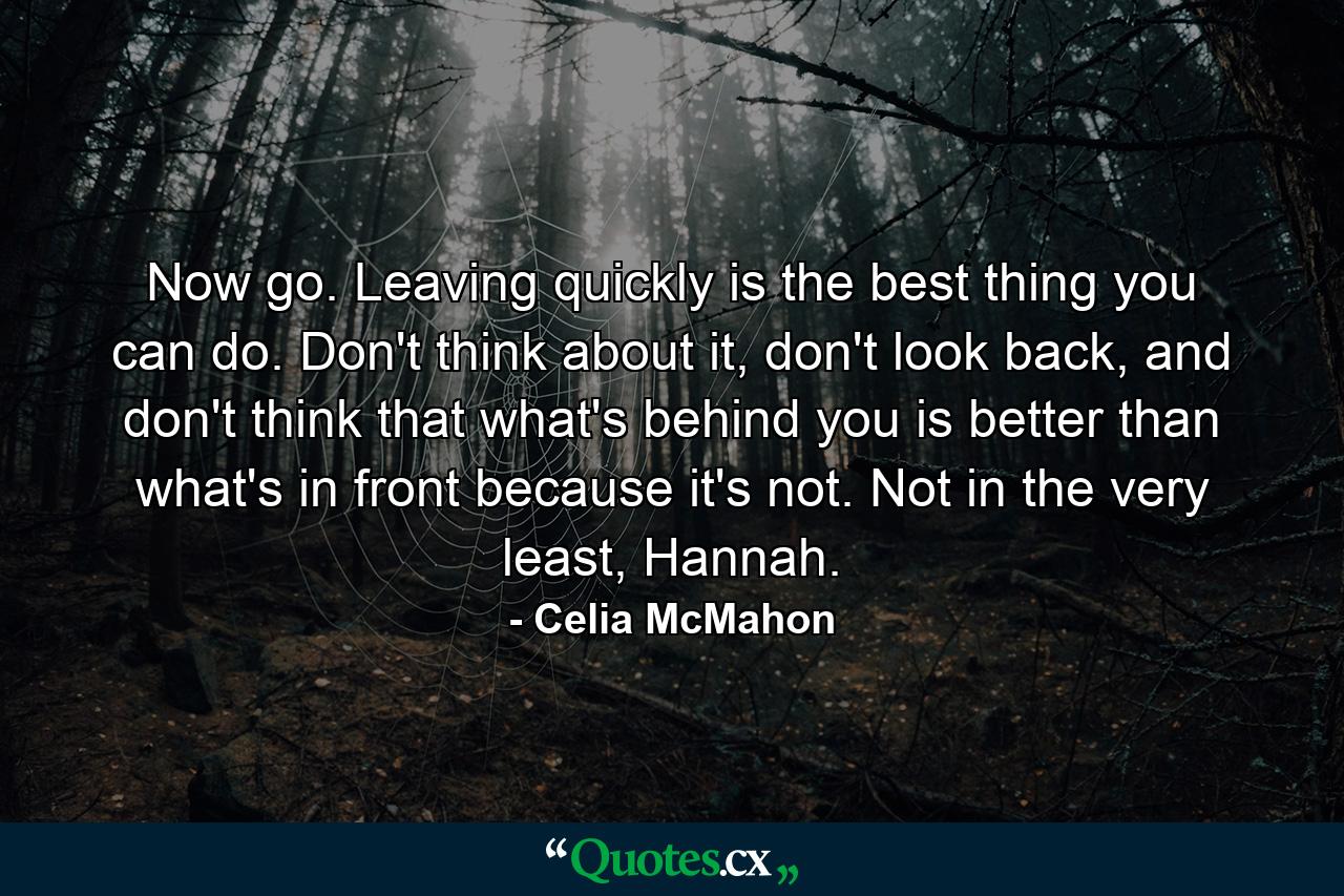 Now go. Leaving quickly is the best thing you can do. Don't think about it, don't look back, and don't think that what's behind you is better than what's in front because it's not. Not in the very least, Hannah. - Quote by Celia McMahon