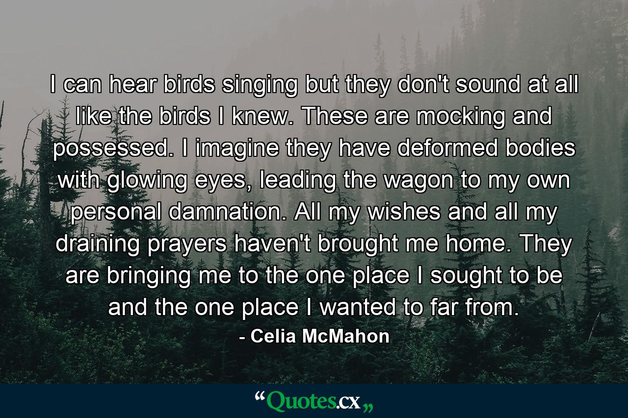 I can hear birds singing but they don't sound at all like the birds I knew. These are mocking and possessed. I imagine they have deformed bodies with glowing eyes, leading the wagon to my own personal damnation. All my wishes and all my draining prayers haven't brought me home. They are bringing me to the one place I sought to be and the one place I wanted to far from. - Quote by Celia McMahon