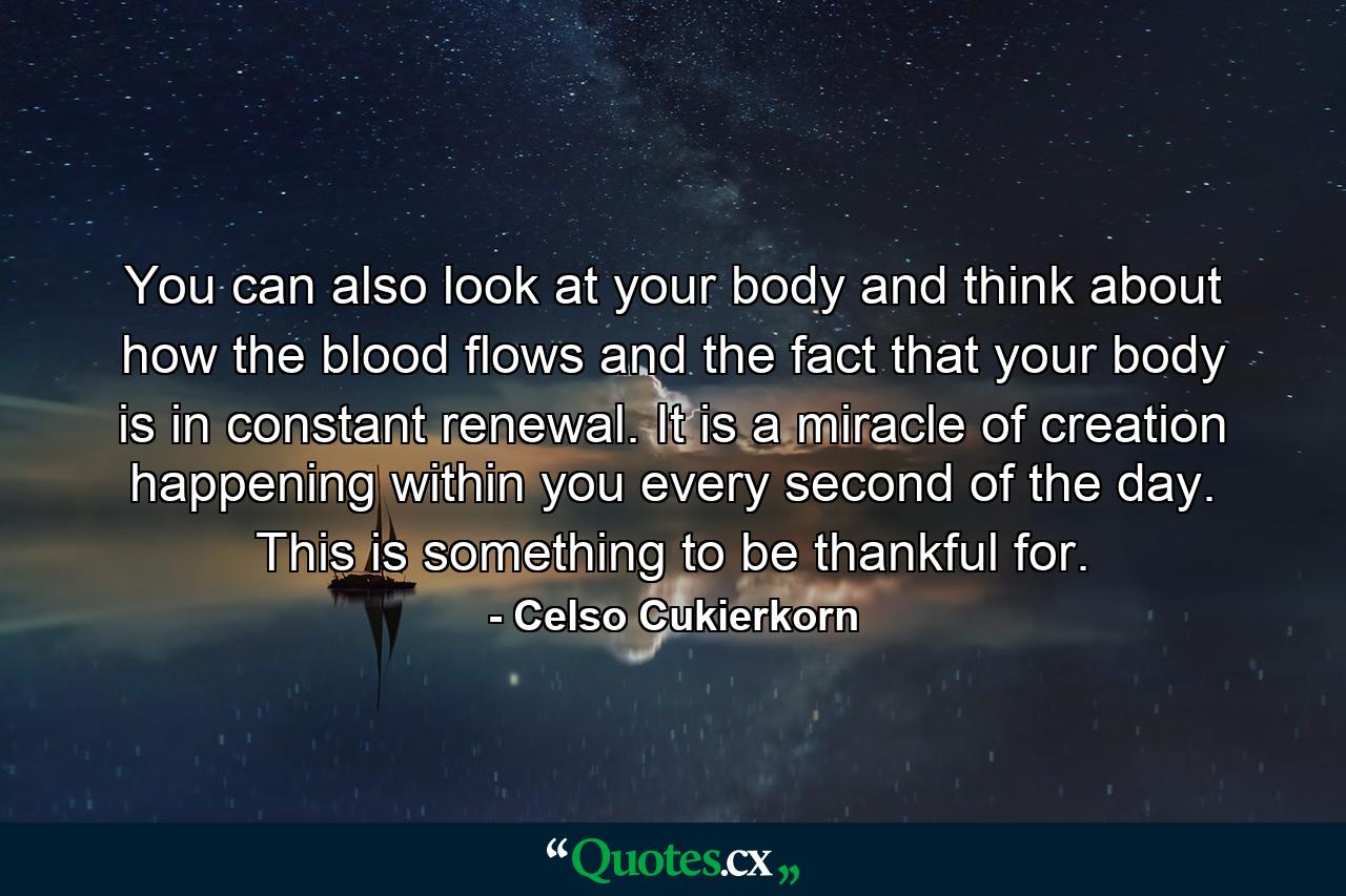 You can also look at your body and think about how the blood flows and the fact that your body is in constant renewal. It is a miracle of creation happening within you every second of the day. This is something to be thankful for. - Quote by Celso Cukierkorn