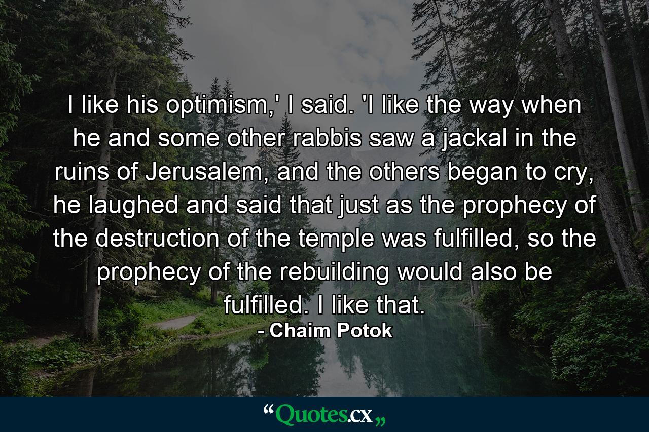 I like his optimism,' I said. 'I like the way when he and some other rabbis saw a jackal in the ruins of Jerusalem, and the others began to cry, he laughed and said that just as the prophecy of the destruction of the temple was fulfilled, so the prophecy of the rebuilding would also be fulfilled. I like that. - Quote by Chaim Potok