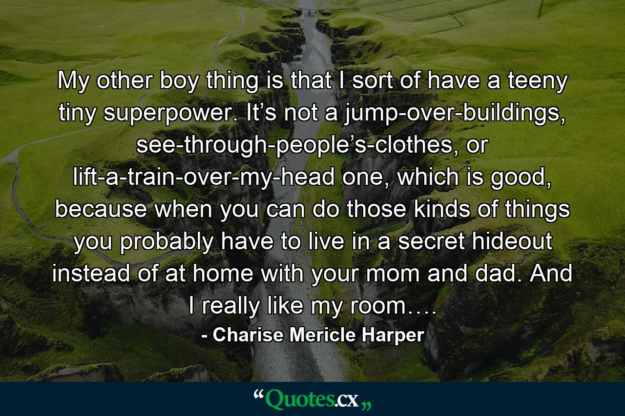 My other boy thing is that I sort of have a teeny tiny superpower. It’s not a jump-over-buildings, see-through-people’s-clothes, or lift-a-train-over-my-head one, which is good, because when you can do those kinds of things you probably have to live in a secret hideout instead of at home with your mom and dad. And I really like my room…. - Quote by Charise Mericle Harper