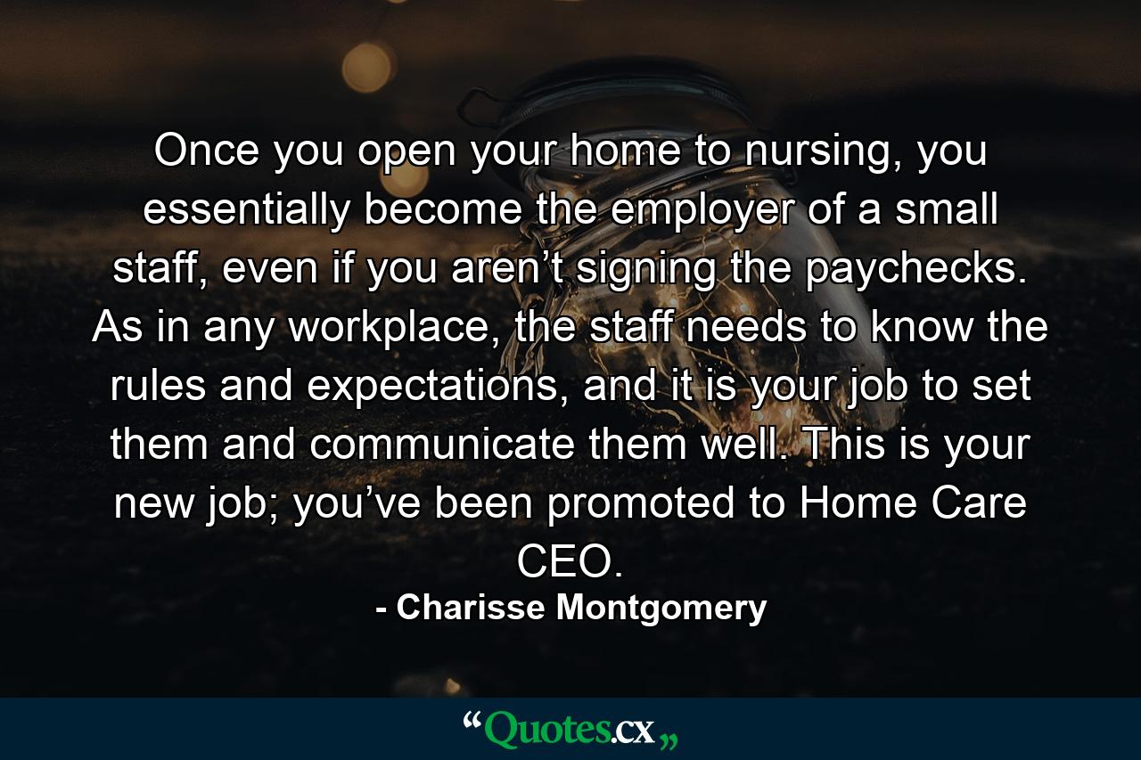 Once you open your home to nursing, you essentially become the employer of a small staff, even if you aren’t signing the paychecks. As in any workplace, the staff needs to know the rules and expectations, and it is your job to set them and communicate them well. This is your new job; you’ve been promoted to Home Care CEO. - Quote by Charisse Montgomery