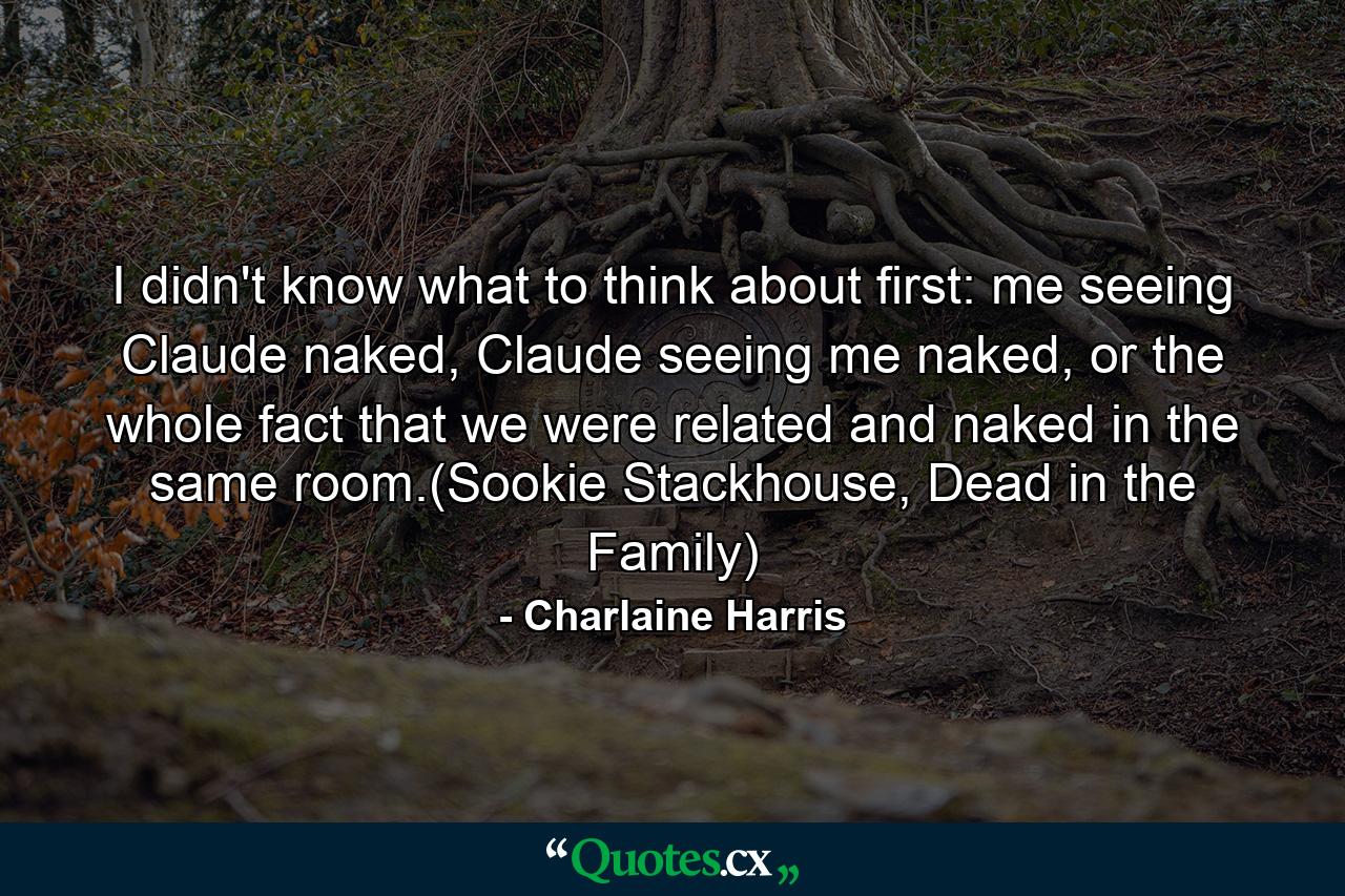 I didn't know what to think about first: me seeing Claude naked, Claude seeing me naked, or the whole fact that we were related and naked in the same room.(Sookie Stackhouse, Dead in the Family) - Quote by Charlaine Harris