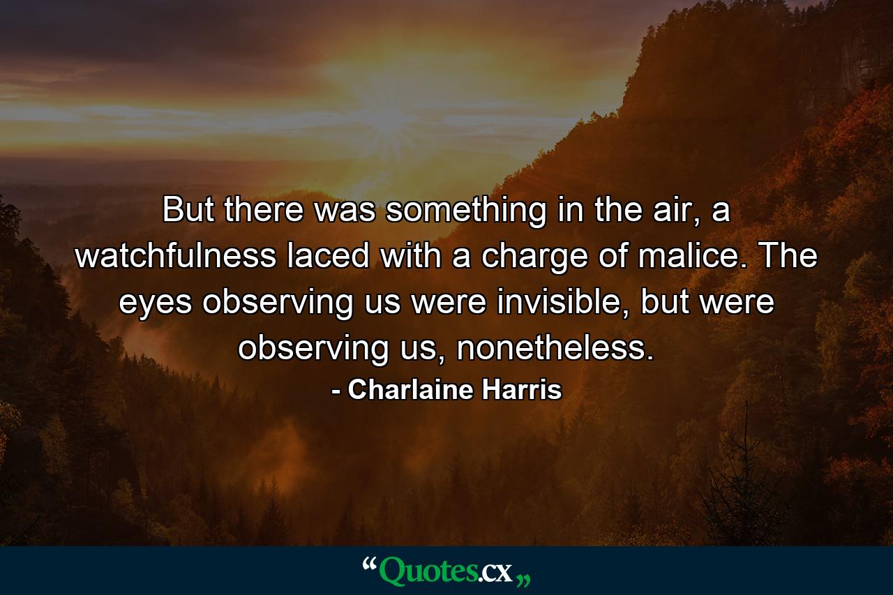 But there was something in the air, a watchfulness laced with a charge of malice. The eyes observing us were invisible, but were observing us, nonetheless. - Quote by Charlaine Harris