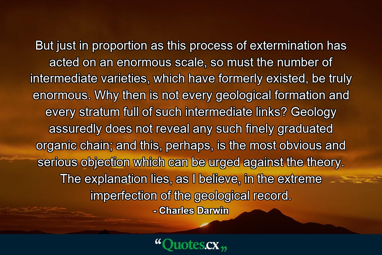 But just in proportion as this process of extermination has acted on an enormous scale, so must the number of intermediate varieties, which have formerly existed, be truly enormous. Why then is not every geological formation and every stratum full of such intermediate links? Geology assuredly does not reveal any such finely graduated organic chain; and this, perhaps, is the most obvious and serious objection which can be urged against the theory. The explanation lies, as I believe, in the extreme imperfection of the geological record. - Quote by Charles Darwin