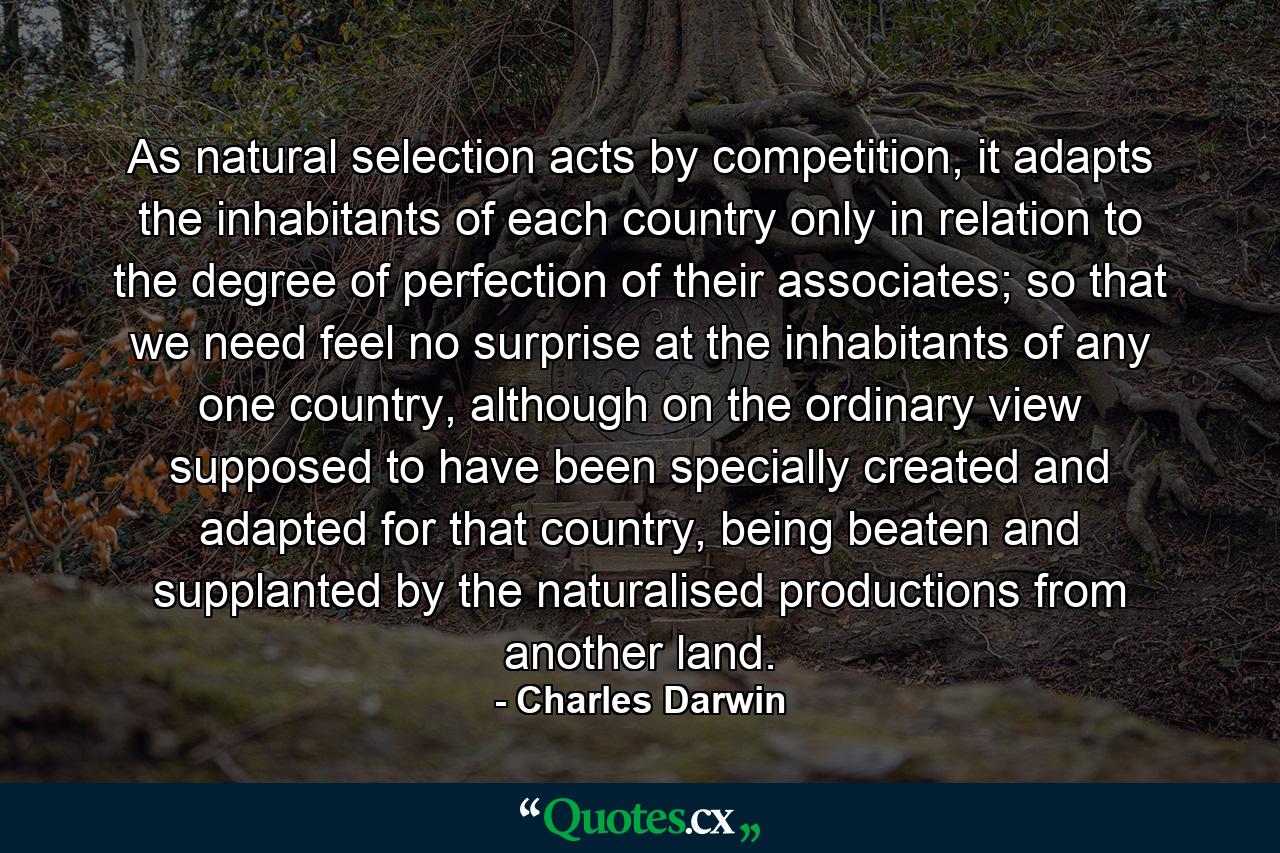 As natural selection acts by competition, it adapts the inhabitants of each country only in relation to the degree of perfection of their associates; so that we need feel no surprise at the inhabitants of any one country, although on the ordinary view supposed to have been specially created and adapted for that country, being beaten and supplanted by the naturalised productions from another land. - Quote by Charles Darwin