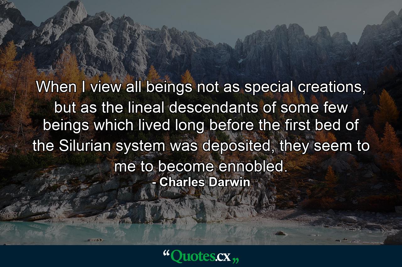 When I view all beings not as special creations, but as the lineal descendants of some few beings which lived long before the first bed of the Silurian system was deposited, they seem to me to become ennobled. - Quote by Charles Darwin