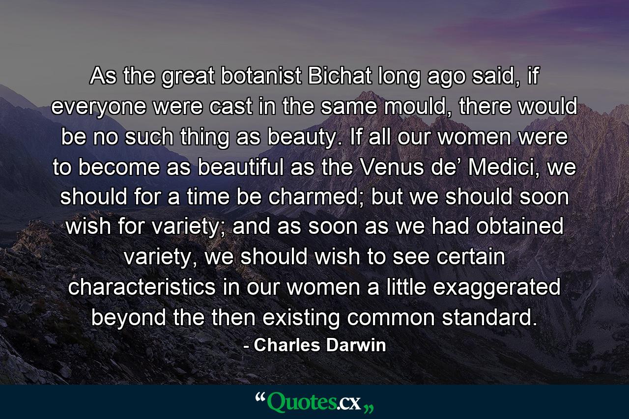 As the great botanist Bichat long ago said, if everyone were cast in the same mould, there would be no such thing as beauty. If all our women were to become as beautiful as the Venus de’ Medici, we should for a time be charmed; but we should soon wish for variety; and as soon as we had obtained variety, we should wish to see certain characteristics in our women a little exaggerated beyond the then existing common standard. - Quote by Charles Darwin