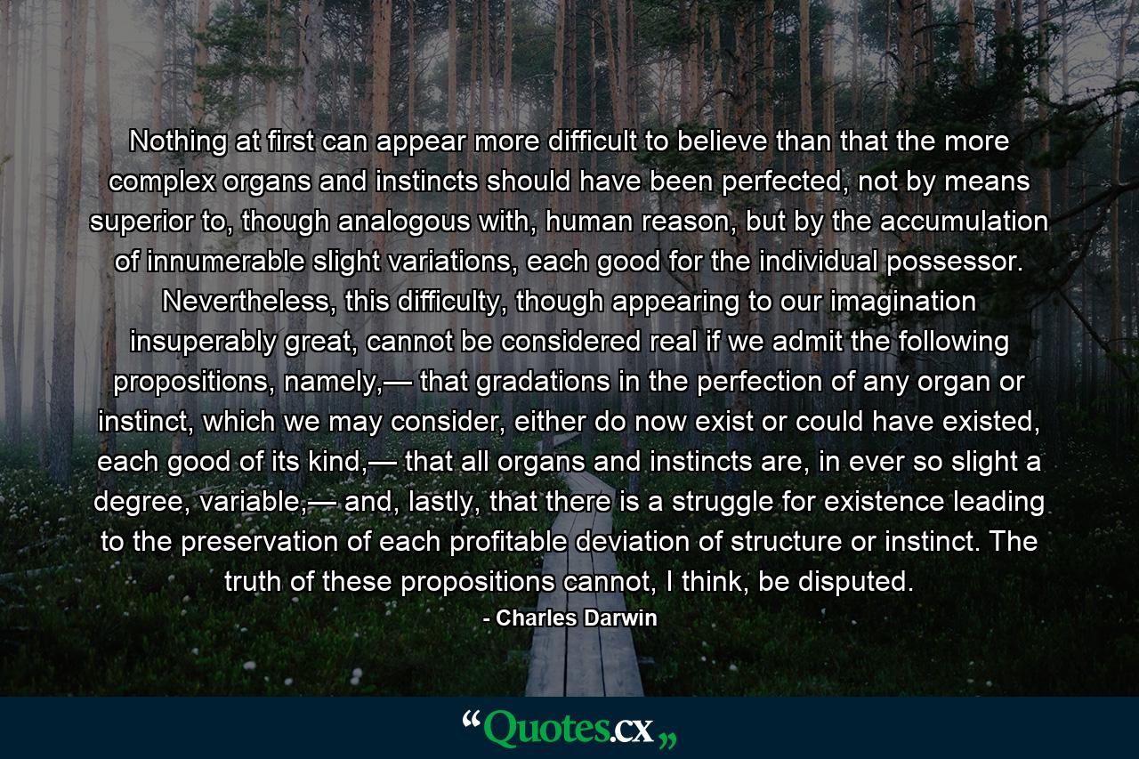 Nothing at first can appear more difficult to believe than that the more complex organs and instincts should have been perfected, not by means superior to, though analogous with, human reason, but by the accumulation of innumerable slight variations, each good for the individual possessor. Nevertheless, this difficulty, though appearing to our imagination insuperably great, cannot be considered real if we admit the following propositions, namely,— that gradations in the perfection of any organ or instinct, which we may consider, either do now exist or could have existed, each good of its kind,— that all organs and instincts are, in ever so slight a degree, variable,— and, lastly, that there is a struggle for existence leading to the preservation of each profitable deviation of structure or instinct. The truth of these propositions cannot, I think, be disputed. - Quote by Charles Darwin