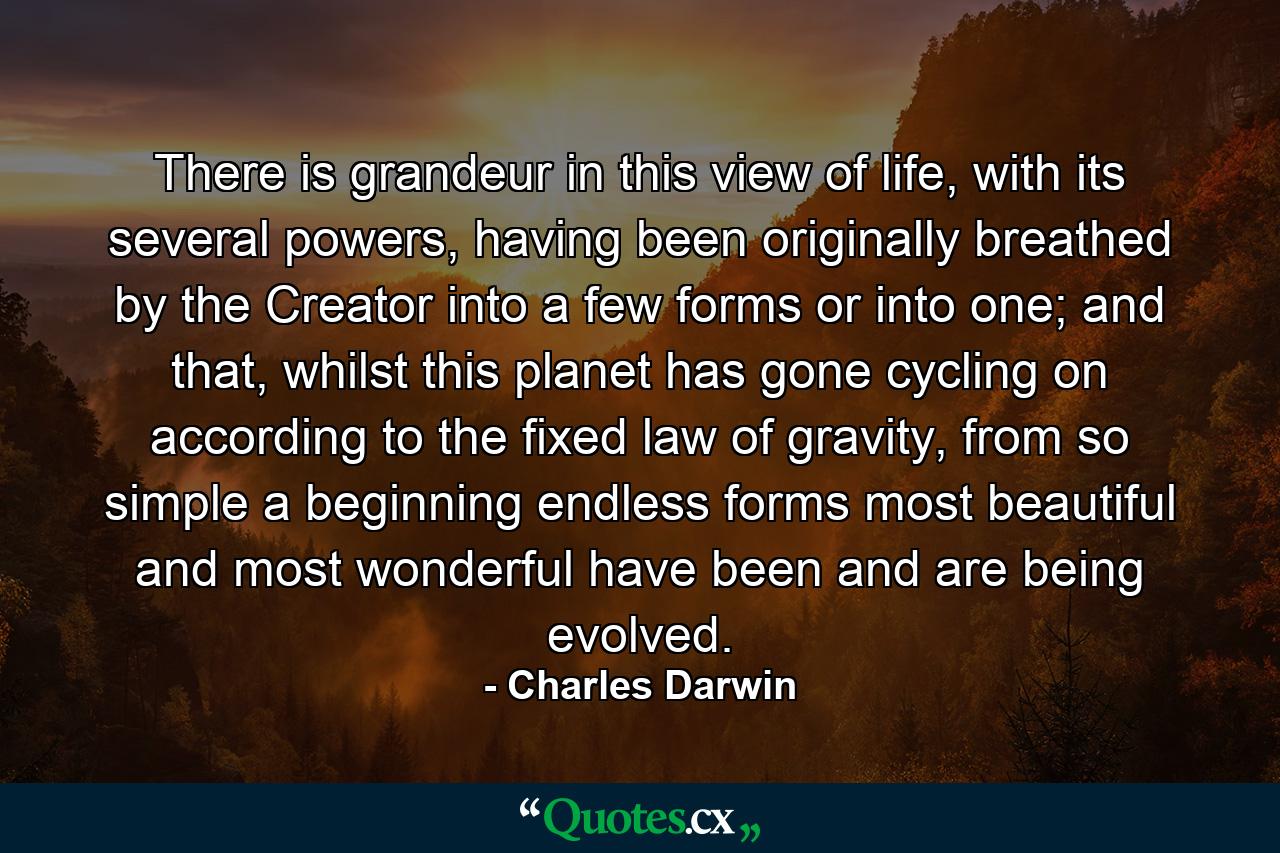 There is grandeur in this view of life, with its several powers, having been originally breathed by the Creator into a few forms or into one; and that, whilst this planet has gone cycling on according to the fixed law of gravity, from so simple a beginning endless forms most beautiful and most wonderful have been and are being evolved. - Quote by Charles Darwin