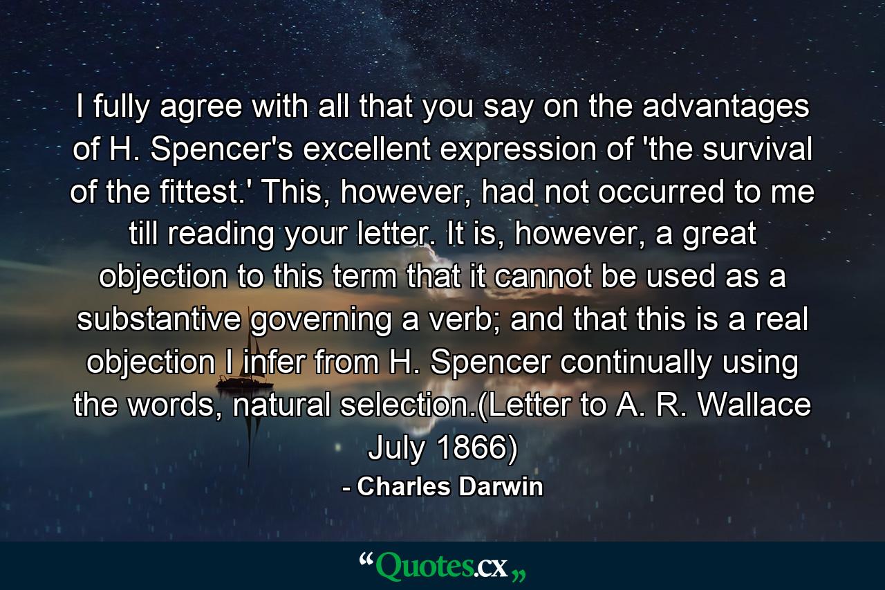 I fully agree with all that you say on the advantages of H. Spencer's excellent expression of 'the survival of the fittest.' This, however, had not occurred to me till reading your letter. It is, however, a great objection to this term that it cannot be used as a substantive governing a verb; and that this is a real objection I infer from H. Spencer continually using the words, natural selection.(Letter to A. R. Wallace July 1866) - Quote by Charles Darwin