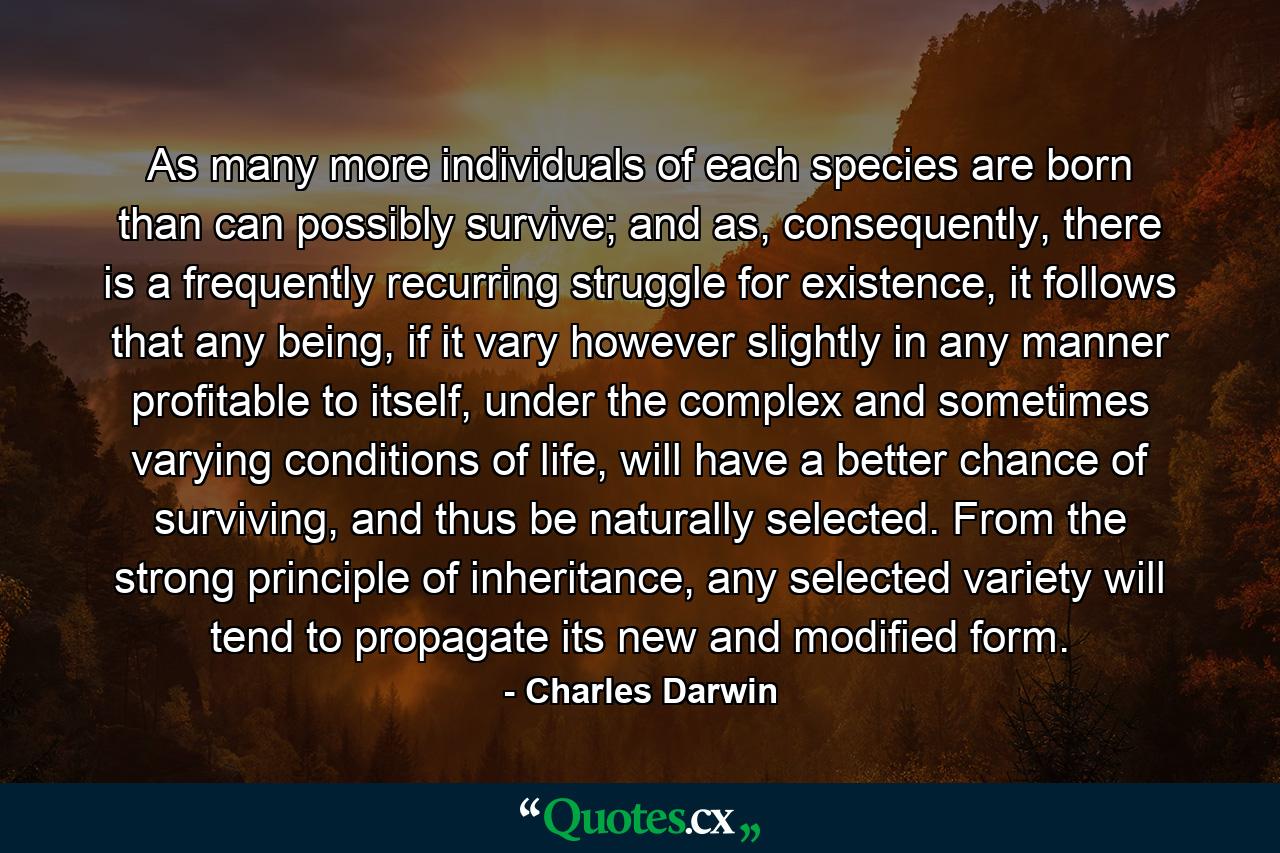 As many more individuals of each species are born than can possibly survive; and as, consequently, there is a frequently recurring struggle for existence, it follows that any being, if it vary however slightly in any manner profitable to itself, under the complex and sometimes varying conditions of life, will have a better chance of surviving, and thus be naturally selected. From the strong principle of inheritance, any selected variety will tend to propagate its new and modified form. - Quote by Charles Darwin