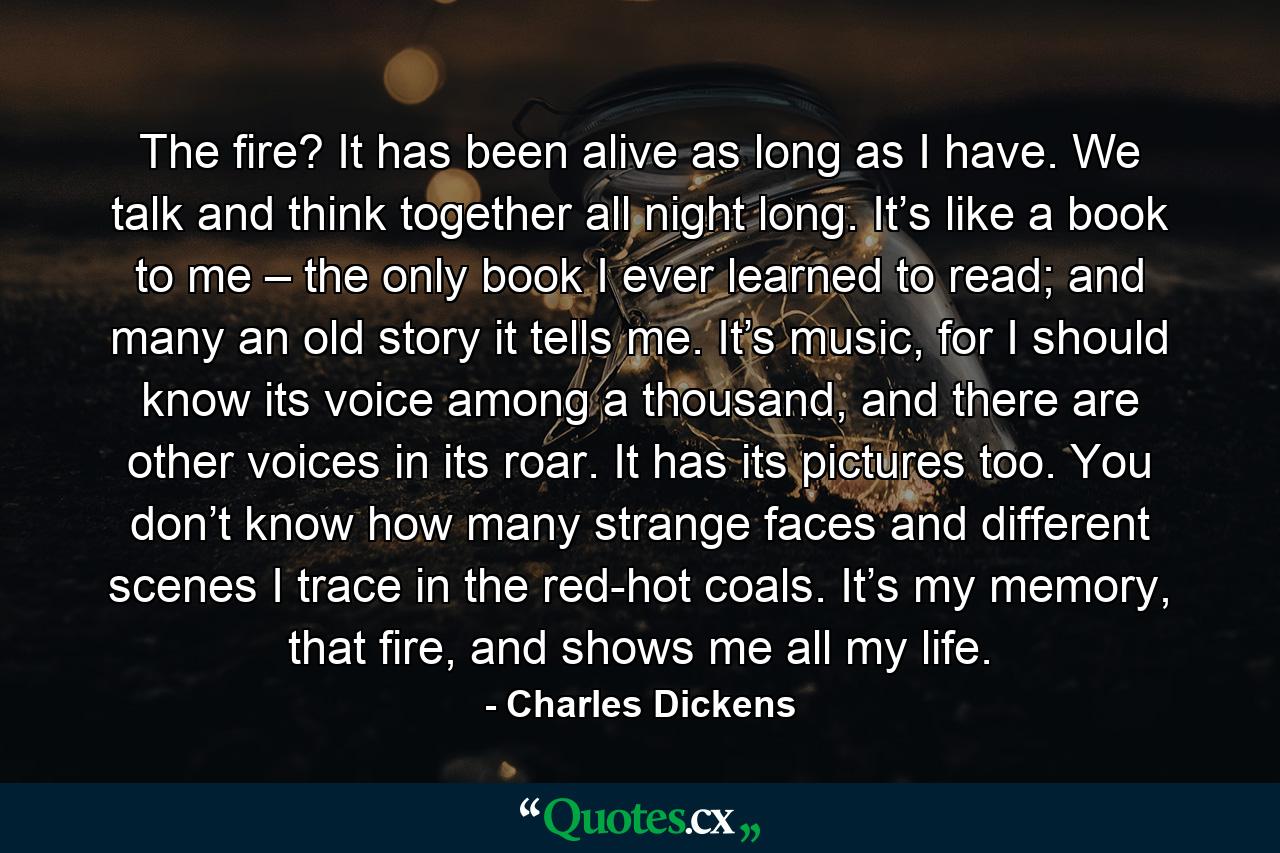 The fire? It has been alive as long as I have. We talk and think together all night long. It’s like a book to me – the only book I ever learned to read; and many an old story it tells me. It’s music, for I should know its voice among a thousand, and there are other voices in its roar. It has its pictures too. You don’t know how many strange faces and different scenes I trace in the red-hot coals. It’s my memory, that fire, and shows me all my life. - Quote by Charles Dickens