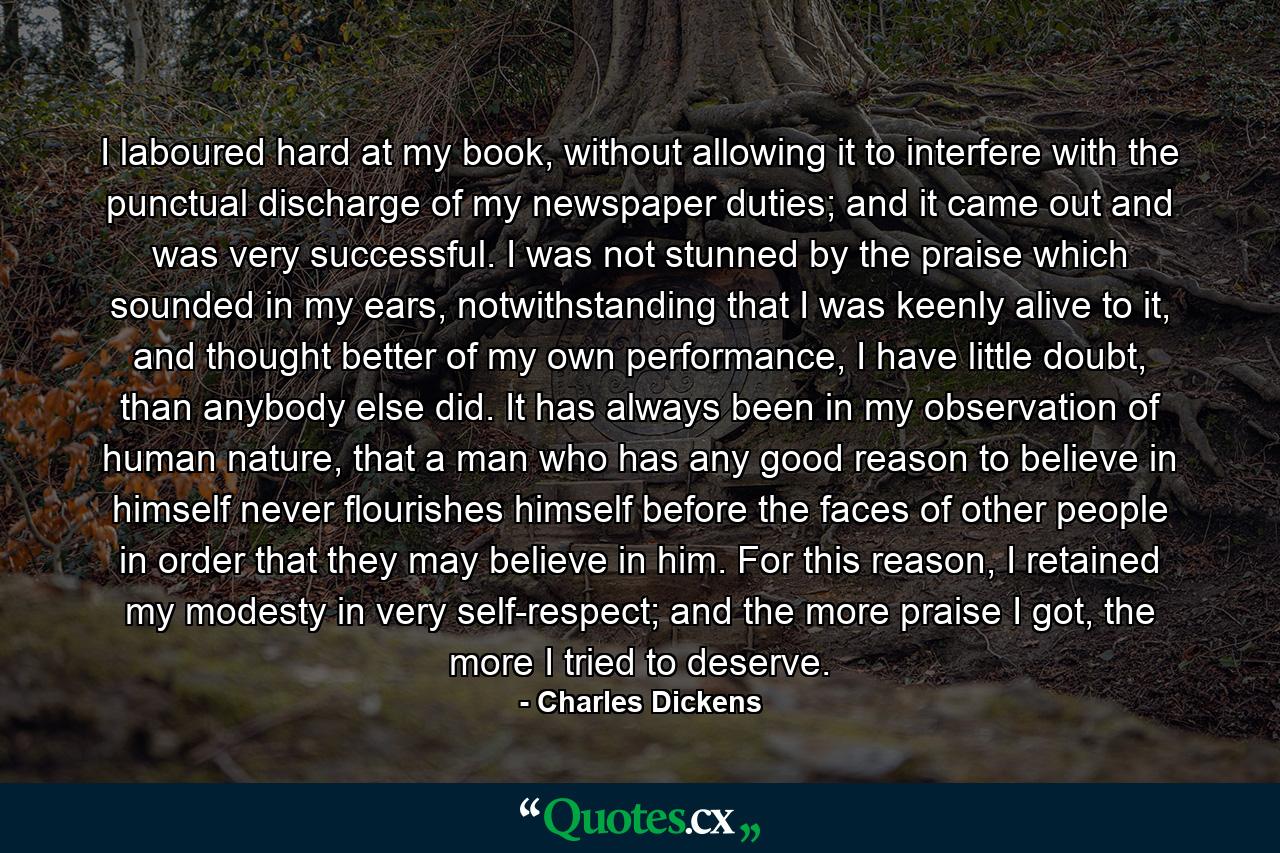 I laboured hard at my book, without allowing it to interfere with the punctual discharge of my newspaper duties; and it came out and was very successful. I was not stunned by the praise which sounded in my ears, notwithstanding that I was keenly alive to it, and thought better of my own performance, I have little doubt, than anybody else did. It has always been in my observation of human nature, that a man who has any good reason to believe in himself never flourishes himself before the faces of other people in order that they may believe in him. For this reason, I retained my modesty in very self-respect; and the more praise I got, the more I tried to deserve. - Quote by Charles Dickens